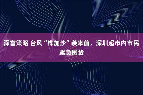 深富策略 台风“桦加沙”袭来前，深圳超市内市民紧急囤货