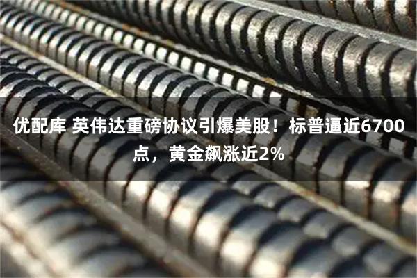 优配库 英伟达重磅协议引爆美股！标普逼近6700点，黄金飙涨近2%