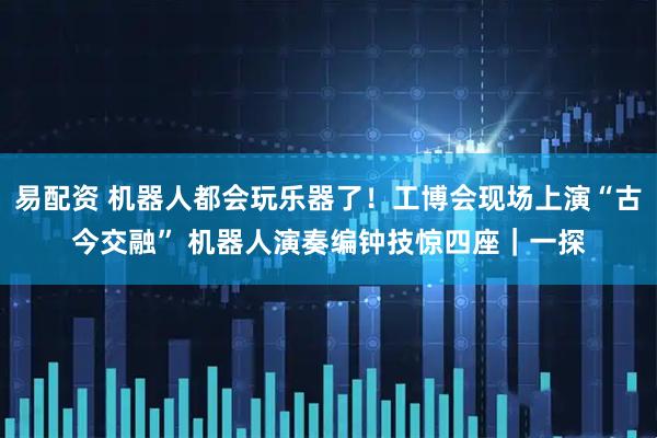 易配资 机器人都会玩乐器了！工博会现场上演“古今交融” 机器人演奏编钟技惊四座｜一探