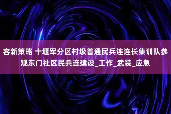 容新策略 十堰军分区村级普通民兵连连长集训队参观东门社区民兵连建设_工作_武装_应急
