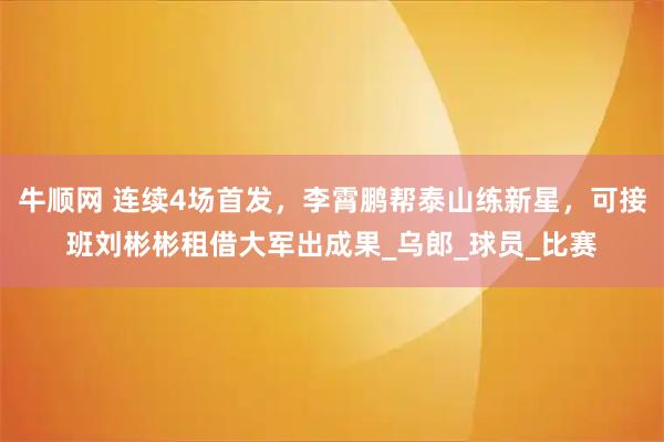 牛顺网 连续4场首发，李霄鹏帮泰山练新星，可接班刘彬彬租借大军出成果_乌郎_球员_比赛