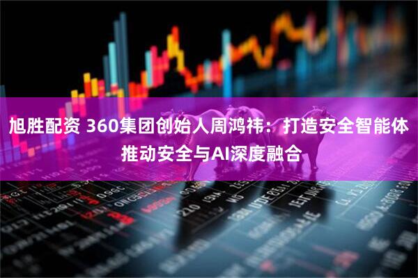 旭胜配资 360集团创始人周鸿祎：打造安全智能体 推动安全与AI深度融合