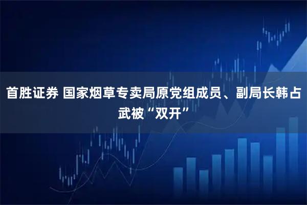 首胜证券 国家烟草专卖局原党组成员、副局长韩占武被“双开”