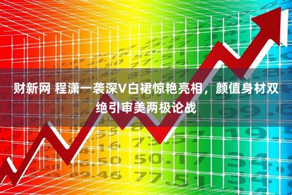 财新网 程潇一袭深V白裙惊艳亮相，颜值身材双绝引审美两极论战