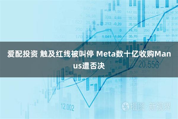 爱配投资 触及红线被叫停 Meta数十亿收购Manus遭否决