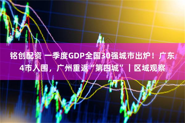 铭创配资 一季度GDP全国30强城市出炉！广东4市入围，广州重返“第四城”｜区域观察