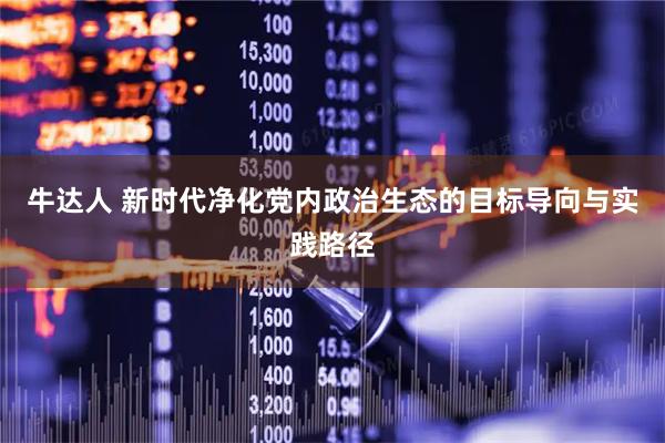 牛达人 新时代净化党内政治生态的目标导向与实践路径