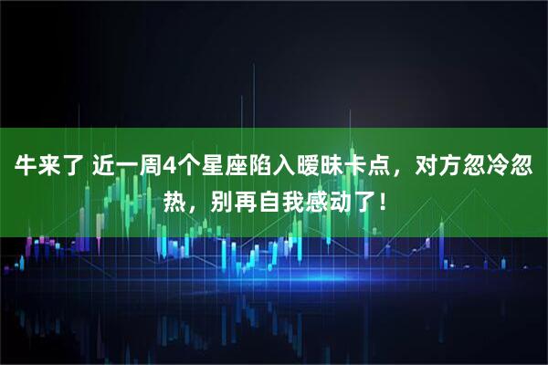 牛来了 近一周4个星座陷入暧昧卡点，对方忽冷忽热，别再自我感动了！
