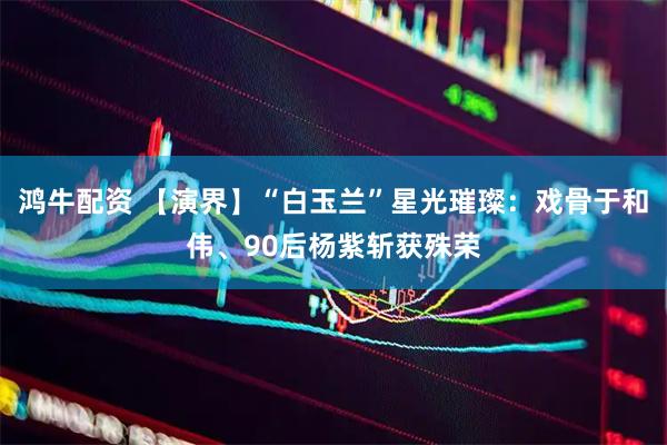 鸿牛配资 【演界】“白玉兰”星光璀璨：戏骨于和伟、90后杨紫斩获殊荣