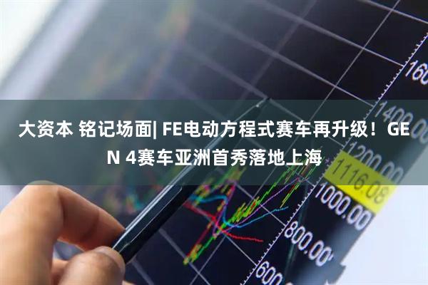 大资本 铭记场面| FE电动方程式赛车再升级！GEN 4赛车亚洲首秀落地上海