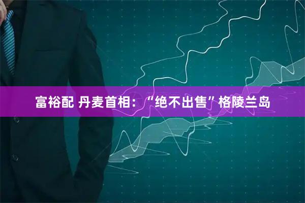 富裕配 丹麦首相：“绝不出售”格陵兰岛