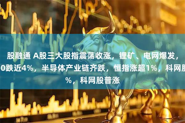 股融通 A股三大股指震荡收涨，锂矿、电网爆发，科创50跌近4%，半导体产业链齐跌，恒指涨超1%，科网股普涨