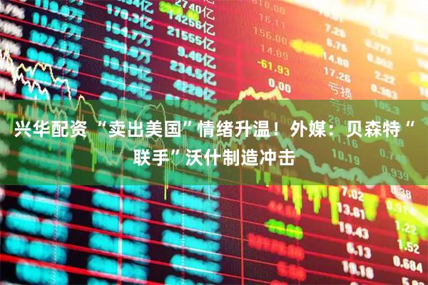 兴华配资 “卖出美国”情绪升温！外媒：贝森特“联手”沃什制造冲击